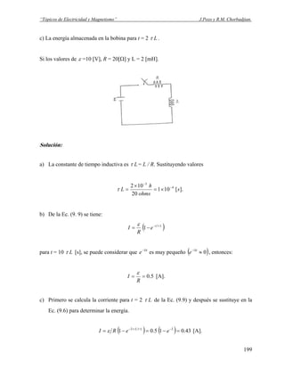 “Tópicos de Electricidad y Magnetismo” J.Pozo y R.M. Chorbadjian.
c) La energía almacenada en la bobina para t = 2 Lτ .
Si los valores de ε =10 [V], R = 20[Ω] y L = 2 [mH].
Solución:
a) La constante de tiempo inductiva es Lτ = L / R. Sustituyendo valores
].[101
20
102 4
3
s
ohms
h
L −
−
×=
×
=τ
b) De la Ec. (9. 9) se tiene:
( )Lt
e
R
I τε −
−= 1
para t = 10 Lτ [s], se puede considerar que es muy pequeño10−
e ( )010
≈−
e , entonces:
5.0==
R
I
ε
[A].
c) Primero se calcula la corriente para t = 2 Lτ de la Ec. (9.9) y después se sustituye en la
Ec. (9.6) para determinar la energía.
( ) ( ) 43.015.01 22
=−=−= −−
eeRI LL ττ
ε [A].
199
 