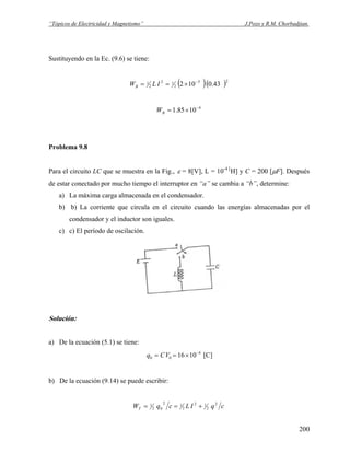“Tópicos de Electricidad y Magnetismo” J.Pozo y R.M. Chorbadjian.
Sustituyendo en la Ec. (9.6) se tiene:
( )( )23
2
12
2
1 43.0102 −
×== ILWB
4
1085.1 −
×=BW
Problema 9.8
Para el circuito LC que se muestra en la Fig., ε = 8[V], L = 10-4 [
H] y C = 200 [μF]. Después
de estar conectado por mucho tiempo el interruptor en “a” se cambia a “b”, determine:
a) La máxima carga almacenada en el condensador.
b) b) La corriente que circula en el circuito cuando las energías almacenadas por el
condensador y el inductor son iguales.
c) c) El período de oscilación.
Solución:
a) De la ecuación (5.1) se tiene:
4
00 1016 −
×== VCq [C]
b) De la ecuación (9.14) se puede escribir:
cqILcqWT
2
2
12
2
12
02
1 +==
200
 