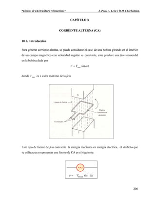 Capítulo X: “Corriente Alterna” J. Pozo, A. León y R.M. Chorbadjian.
206
U“Tópicos de Electricidad y Magnetismo” J. Pozo, A. León y R.M. Chorbadjian.
CAPÍTULO XCAPÍTULO X
CORRIENTE ALTERNA (CA)CORRIENTE ALTERNA (CA)
10.1. Introducción10.1. Introducción
Para generar corriente alterna, se puede considerar el caso de una bobina girando en el interior
de un campo magnético con velocidad angular
Para generar corriente alterna, se puede considerar el caso de una bobina girando en el interior
de un campo magnético con velocidad angular ω constante, esto produce una fem sinusoidal
en la bobina dada por
tVV ωsinmax=
donde es e valor máximo de la femmaxV
Este tipo de fuente de fem convierte la energía mecánica en energía eléctrica, el símbolo que
se utiliza para representar una fuente de CA es el siguiente.
 