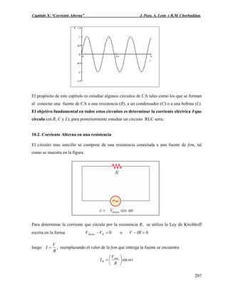 Capítulo X: “Corriente Alterna” J. Pozo, A. León y R.M. Chorbadjian.
El propósito de este capítulo es estudiar algunos circuitos de CA tales como los que se forman
al conectar una fuente de CA a una resistencia (R), a un condensador (C) o a una bobina (L).
El objetivo fundamental en todos estos circuitos es determinar la corriente eléctrica I que
circula (en R, C y L), para posteriormente estudiar un circuito RLC serie.
10.2. Corriente Alterna en una resistencia
El circuito mas sencillo se compone de una resistencia conectada a una fuente de fem, tal
como se muestra en la figura.
Para determinar la corriente que circula por la resistencia R, se utiliza la Ley de Kirchhoff
escrita en la forma 0=− Rfuente VV o 0=− IRV
luego
R
V
I = , reemplazando el valor de la fem que entrega la fuente se encuentra
t
R
V
IR ωsinmax
⎟
⎠
⎞
⎜
⎝
⎛
=
207
 