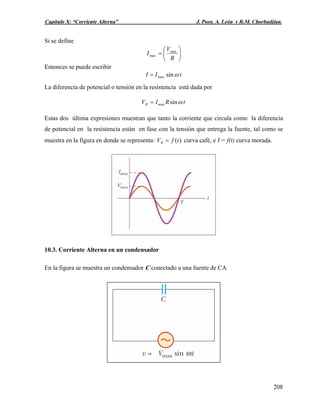 Capítulo X: “Corriente Alterna” J. Pozo, A. León y R.M. Chorbadjian.
Si se define
⎟
⎠
⎞
⎜
⎝
⎛
=
R
V
I max
max
Entonces se puede escribir
tII ωsinmax=
La diferencia de potencial o tensión en la resistencia está dada por
tRIVR ωsinmax=
Estas dos última expresiones muestran que tanto la corriente que circula como la diferencia
de potencial en la resistencia están en fase con la tensión que entrega la fuente, tal como se
muestra en la figura en donde se representa: )(tfVR = curva café, e I = f(t) curva morada.
10.3. Corriente Alterna en un condensador
En la figura se muestra un condensador C conectado a una fuente de CA
208
 