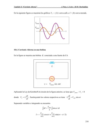 Capítulo X: “Corriente Alterna” J. Pozo, A. León y R.M. Chorbadjian.
En la siguiente figura se muestran los gráficos )(tfVC = curva café, e I = f(t) curva morada.
10.4. Corriente Alterna en una bobina
En la figura se muestra una bobina L conectada a una fuente de CA
Aplicando la Ley de Kirchhoff al circuito de la figura anterior, se tiene que 0=− Lfuente VV
donde
dt
dI
LVL = ; Sustituyendo los valores respectivos se tiene tV
dt
dI
L ωsinmax=
Separando variables e integrando se encuentra
∫∫ = dtt
L
V
dI ωsinmax
)2/sin(cos maxmax
πω
ω
ω
ω
−≡−= t
L
V
t
L
V
I
210
 