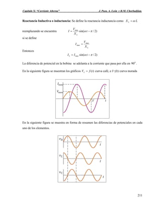 Capítulo X: “Corriente Alterna” J. Pozo, A. León y R.M. Chorbadjian.
Reactancia Inductiva o inductancia: Se define la reactancia inductancia como LX L ω=
reemplazando se encuentra )2/sin(max
πω −= t
X
V
I
L
si se define
LX
V
I max
max =
Entonces
)2/sin(max πω −= tIIL
La diferencia de potencial en la bobina se adelanta a la corriente que pasa por ella en .0
90
En la siguiente figura se muestran los gráficos )(tfVL = curva café, e I=f(t) curva morada
En la siguiente figura se muestra en forma de resumen las diferencias de potenciales en cada
uno de los elementos.
211
 