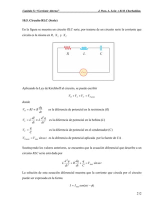 Capítulo X: “Corriente Alterna” J. Pozo, A. León y R.M. Chorbadjian.
10.5. Circuito RLC (Serie)
En la figura se muestra un circuito RLC serie, por tratarse de un circuito serie la corriente que
circula es la misma en R, yLX CX
Aplicando la Ley de Kirchhoff al circuito, se puede escribir
FuenteCLR VVVV =++
donde
dt
dq
RRIVR ≡= es la diferencia de potencial en la resistencia (R)
2
2
dt
qd
L
dt
dI
LVL ≡= es la diferencia de potencial en la bobina (L)
C
q
VC = es la diferencia de potencial en el condensador (C)
tVVFuente ωsinmax= es la diferencia de potencial aplicada por la fuente de CA
Sustituyendo los valores anteriores, se encuentra que la ecuación diferencial que describe a un
circuito RLC serie está dada por
tV
C
q
dt
dq
R
dt
qd
L ωsinmax2
2
=++
La solución de esta ecuación diferencial muestra que la corriente que circula por el circuito
puede ser expresada en la forma
)(max φω −= tsenII
212
 