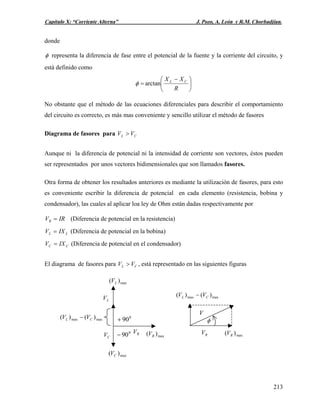 Capítulo X: “Corriente Alterna” J. Pozo, A. León y R.M. Chorbadjian.
donde
φ representa la diferencia de fase entre el potencial de la fuente y la corriente del circuito, y
está definido como
⎟
⎠
⎞
⎜
⎝
⎛ −
=
R
XX CL
arctanφ
No obstante que el método de las ecuaciones diferenciales para describir el comportamiento
del circuito es correcto, es más mas conveniente y sencillo utilizar el método de fasores
Diagrama de fasores para CL VV >
Aunque ni la diferencia de potencial ni la intensidad de corriente son vectores, éstos pueden
ser representados por unos vectores bidimensionales que son llamados fasores.
Otra forma de obtener los resultados anteriores es mediante la utilización de fasores, para esto
es conveniente escribir la diferencia de potencial en cada elemento (resistencia, bobina y
condensador), las cuales al aplicar loa ley de Ohm están dadas respectivamente por
IRVR = (Diferencia de potencial en la resistencia)
LL IXV = (Diferencia de potencial en la bobina)
CC IXV = (Diferencia de potencial en el condensador)
El diagrama de fasores para , está representado en las siguientes figurasCL VV >
maxmax )()( CL VV −
RV
V
φ
max)( RVmax)( RV
max)( CV
max)( LV
maxmax )()( CL VV − 0
90+
0
90− RV
LV
CV
213
 