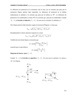 Capítulo X: “Corriente Alterna” J. Pozo, A. León y R.M. Chorbadjian.
La diferencia de potencial en la resistencia está en fase con la corriente que pasa por la
resistencia (figura anterior lado izquierdo). La diferencia de potencial en la bobina
(inductancia) se adelanta a la corriente que pasa por la bobina en . La diferencia de
potencial en el condensador se atrasa a la corriente que pasa por el condensador. Cuando
el circuito es inductivo, . En esta caso la corriente I se adelanta a V .
0
90
0
90
CL XX > CL VV >
De la figura anterior (lado derecho), según el teorema de Pitágoras se tiene que
2
maxmax
2
maxmax ])()[()( CLR VVVV −+=
Reemplazando lo valores máximos respectivos se tiene
2
maxmax
2
maxmaxmax )()( CL XIXIRIIV −+=
También de esta misma figura se encuentra que
⎟⎟
⎠
⎞
⎜⎜
⎝
⎛ −
=
max
maxmax
)(
)()(
arctan
R
CL
V
VV
φ
ecuación que es equivalente a
⎟
⎠
⎞
⎜
⎝
⎛ −
=
R
XX CL
arctanφ
Diagrama de fasores para LC VV >
Cuando el circuito es capacitivo, . En esta caso la corriente I se atrasa a
(ver figura)
LC XX > LC VV >
VΔ
maxmax )()( LC VV −
max)( CV
max)( LV
max)( RV
0
90+
0
90−
maxV
φ
maxmax )()( LC VV −
max)( RV
214
 