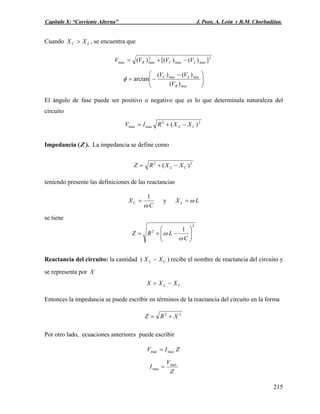 Capítulo X: “Corriente Alterna” J. Pozo, A. León y R.M. Chorbadjian.
Cuando , se encuentra queLC XX >
2
maxmax
2
maxmax ])()[()( LCR VVVV −+=
⎟⎟
⎠
⎞
⎜⎜
⎝
⎛ −
−=
macR
macLmacC
V
VV
)(
)()(
arctanφ
El ángulo de fase puede ser positivo o negativo que es lo que determinala naturaleza del
circuito
22
maxmax )( CL XXRIV −+=
Impedancia (Z ). La impedancia se define como
22
)( CL XXRZ −+=
teniendo presente las definiciones de las reactancias
C
XC
ω
1
= y LX L ω=
se tiene
2
2 1
⎟⎟
⎠
⎞
⎜⎜
⎝
⎛
−+=
C
LRZ
ω
ω
Reactancia del circuito: la cantidad ( CL XX − ) recibe el nombre de reactancia del circuito y
se representa por X
CL XXX −=
Entonces la impedancia se puede escribir en términos de la reactancia del circuito en la forma
22
XRZ +=
Por otro lado, ecuaciones anteriores puede escribir
ZIV maxmax =
Z
V
I max
max =
215
 