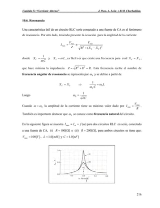Capítulo X: “Corriente Alterna” J. Pozo, A. León y R.M. Chorbadjian.
10.6. Resonancia
Una característica útil de un circuito RLC serie conectado a una fuente de CA es el fenómeno
de resonancia. Por otro lado, teniendo presente la ecuación para la amplitud de la corriente
22
maxmax
max
)( CL XXR
V
Z
V
I
−+
≡=
donde
C
XC
ω
1
= y LX L ω= , es fácil ver que existe una frecuencia para cual LC XX = ,
que hace mínima la impedancia RRZ =+= 22
0 . Esta frecuencia recibe el nombre de
frecuencia angular de resonancia se representa por 0ω y se define a partir de
LC XX = ⇒ L
C
0
0
1
ω
ω
=
Luego
LC
1
0 =ω
Cuando 0ωω = la amplitud de la corriente tiene su máximo valor dado por
R
V
I max
max = .
También es importante destacar que 0ω se conoce como frecuencia natural del circuito.
En la siguiente figura se muestra )(max ωfII m =≡ para dos circuitos RLC en serie, conectado
a una fuente de CA, (i) ][100 Ω=R e (ii) ][200 Ω=R , para ambos circuitos se tiene que:
, y][100max VV = ][0.1 mHL = ][0.1 nFC =
216
 