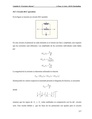 Capítulo X: “Corriente Alterna” J. Pozo, A. León y R.M. Chorbadjian.
10.7. Circuito RLC (paralelo)
En la figura se muestra un circuito RLC paralelo
En este circuito el potencial en cada elemento es el mismo (en fase y amplitud), esto requiere
que las corrientes sean diferentes. Las amplitudes de las corrientes individuales están dadas
por
R
V
I R
max
max )( =
)/(1
)( max
max
C
V
I C
ω
=
L
V
I L
ω
max
max )( =
La magnitud de la corriente se determina utilizando la relación
LCR IIII )()()( maxmaxmaxmax ++=
Sustituyendo los valores respectivos (teniendo presente el diagrama de fasores), se encuentra
Z
V
I max
max =
donde
2/12
2
1111
⎥
⎥
⎦
⎤
⎢
⎢
⎣
⎡
⎟⎟
⎠
⎞
⎜⎜
⎝
⎛
−+=
LC XXRZ
notamos que los signos de y están cambiados en comparación con los del circuito
serie. Esto resulta debido a que las fases de los potenciales son iguales para el circuito
CX LX
217
 