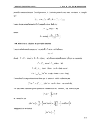 Capítulo X: “Corriente Alterna” J. Pozo, A. León y R.M. Chorbadjian.
paralelo comparadas con fases iguales de la corriente para el caso serie en donde se cumple
que
[ ]SERIELCR IIII )()()( maxmaxmaxmax ===
La corriente para el circuito RLC paralelo viene dada por
)sin(max φω −= tII
donde
⎟
⎠
⎞
⎜
⎝
⎛ −
=
R
XX LC
/1
/1/1
arctanθ
10.8. Potencia en circuito de corriente alterna
La potencia instantánea para el circuito RLC serie está dada por
VIP =
donde tVV ωsinmax= e )sin(max φω −= tII , Reemplazando estos valores se encuentra
)sin()sin( maxmax φωω += tItVP
)cossincos(sinsinmaxmax tttIVP ωφφωω −=
)sincossincos(sin2
maxmax φωωφω tttIVP −=
Promediando temporalmente se tiene que la potencia media está dada por
)sincossincos(sin2
maxmax φωωφω tttIVPP m −=≡
Por otro lado, sabiendo que el promedio temporal de una función , está dada por)(tf
dttftf ∫=
τ
τ 0
)(
1
)(
se encuentra que
∫ ⎟
⎠
⎞
⎜
⎝
⎛
−≡−=
τ
ω
τ
ωω
0
2
)2cos(
2
1
2
11
)2cos(
2
1
2
1
sin dtttt
Integrando se encuentra
2
1
sin2
=tω
218
 