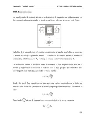 Capítulo X: “Corriente Alterna” J. Pozo, A. León y R.M. Chorbadjian.
10.10. Transformadores
Un transformador de corriente alterna es un dispositivo de inducción que está compuesto por
dos bobinas de alambre devanadas en un núcleo de hierro, tal como se muestra en la figura.
La bobina de la izquierda tiene vueltas y se denomina primario, esta bobina se conecta a
la fuente de voltaje o potencial alterno. La bobina de la derecha recibe el nombre de
secundario, está formada por vueltas y se conecta a una resistencia de carga R .
PN
SN
La misión que cumple el núcleo de hierro es aumentar el flujo magnético que pasa por la
bobina, y proporcionar un medio en el cual casi todo el flujo que pase por una bobina pase
también por la otra. De la Ley de Faraday se puede escribir
dt
d
NV B
PP
Φ
−=
donde es el flujo magnético que pasa por cada vuelta, asumiendo que el flujo que
atraviesa cada vuelta del primario es el mismo que pasa por cada vuelta del secundario, se
tiene
BΦ
dt
d
NV B
SS
Φ
−=
Despejando
dt
d BΦ
de una de las ecuaciones y reempezándola en la otra se encuentra
P
P
S
S V
N
N
V =
220
 