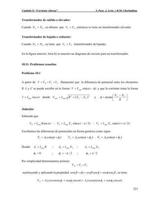 Capítulo X: “Corriente Alterna” J. Pozo, A. León y R.M. Chorbadjian.
Transformador de subida o elevador:
Cuando , se obtiene que , entonces se tiene un transformador elevadorPS NN > PS VV >
Transformador de bajada o reductor:
Cuando , se tiene quePS NN < PS VV < (transformador de bajada)
En la figura anterior, letra b) se muestra un diagrama de circuito para un transformador.
10.11. Problemas resueltos
Problema 10.1
A partir de . Demuestre que la diferencia de potencial entre los elementos
R, L y C se puede escribir en la forma:
CLR VVVV ++=
)sin(max φω −= tVV y que la corriente toma la forma
tII ωsinmax= donde 22
maxmax )( CL XXRIV −+= y ⎟
⎠
⎞
⎜
⎝
⎛ −
=
R
XX CL
arctanφ .
Solución:
Sabiendo que
)2/sin(:)2/sin(:sin maxmaxmax πωπωω +=−== tXIVtXIVtRIV CCLLR
Escribamos las diferencias de potenciales en forma genérica como sigue:
)( 111 φω += tsenAV : )( 222 φω += tsenAV ; )( 333 φω += tsenAV
Donde: ; ;RIA max1 = LXIA max2 = CXIA max3 =
01 =φ ; 2/2 πφ −= ; 2/3 πφ =
Por simplicidad determinemos primero
2112 VVV +=
sustituyendo y aplicando la propiedad βφφβφβ coscos)( sensensen +=+ , se tiene
)coscos()coscos( 22211112 tsentsenAtsentsenAV ωφφωωφφω +++=
221
 