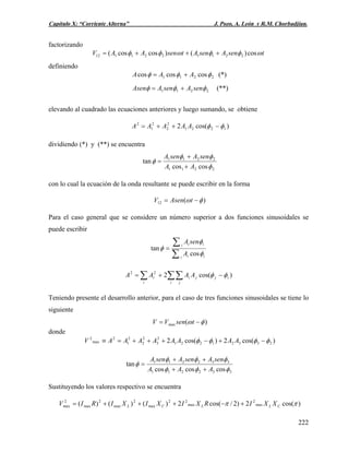 Capítulo X: “Corriente Alterna” J. Pozo, A. León y R.M. Chorbadjian.
factorizando
tsenAsenAtsenAAV ωφφωφφ cos)()coscos( 2211221112 +++=
definiendo
2211 coscoscos φφφ AAA += (*)
2211 φφφ senAsenAAsen += (**)
elevando al cuadrado las ecuaciones anteriores y luego sumando, se obtiene
)cos(2 1221
2
2
2
1
2
φφ −++= AAAAA
dividiendo (*) y (**) se encuentra
2211
2211
coscos
tan
φ
φφ
φ
AA
senAsenA
+
+
=
con lo cual la ecuación de la onda resultante se puede escribir en la forma
)(12 φω −= tAsenV
Para el caso general que se considere un número superior a dos funciones sinusoidales se
puede escribir
∑
∑=
i ii
i ii
A
senA
φ
φ
φ
cos
tan
∑∑∑ −+=
i j
ijji
i
i AAAA )cos(222
φφ
Teniendo presente el desarrollo anterior, para el caso de tres funciones sinusoidales se tiene lo
siguiente
)(max φω −= tsenVV
donde
)cos(2)cos(2 23321221
2
3
2
2
2
1
2
max
2
φφφφ −+−+++=≡ AAAAAAAAV
332211
332211
coscoscos
tan
φφφ
φφφ
φ
AAA
senAsenAsenA
++
++
=
Sustituyendo los valores respectivo se encuentra
)cos(2)2/cos(2)()()( max
2
max
22
max
2
max
2
max
2
max ππ CLLCL XXIRXIXIXIRIV +−+++=
222
 