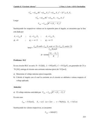 Capítulo X: “Corriente Alterna” J. Pozo, A. León y R.M. Chorbadjian.
CLCL XXIXIXIRIV max
22
max
2
max
2
max
2
max 2)()()( −++=
2
maxmax
2
max
2
max )()( CL XIXIRIV −+=
Luego
22
maxmax )( CL XXRIV −+=
Sustituyendo los respectivos valores en la expresión para el ángulo, se encuentra que la fase
está dada por
RIA max1 = ; ;LXIA max2 = CXIA max3 =
01 =φ ; 2/2 πφ −= ; 2/3 πφ =
0cos
)2/()2/(0
tan
max
maxmaxmax
RI
senXIsenXIsenRI CL ππ
φ
+−+
=
⎟
⎟
⎠
⎞
⎜
⎜
⎝
⎛ −
=
R
XX CL
arctanφ
Problema: 10.2
En un circuito RLC en serie ][512 Ω=R , ][193 mHL = , ][3.19 FC μ= , un generador de CA a
entrega al circuito una corriente máxima (pico) de .][70 Hz ][313 mA
a) Determine el voltaje máximo (pico) requerido.
b) Calcule el ángulo con el cual la corriente en el circuito se adelanta o atrasa respecto al
voltaje aplicado.
Solución:
a) El voltaje máximo está dado por 22
maxmax )( CL XXRIV −+=
En este caso
][313max mAI = , LX L ω= ( πνω 2= ; ][70 Hz=ν ), )/(1 ωCXC =
Sustituyendo los valores respectivos, se encuentra
][6.160max VV =
223
 