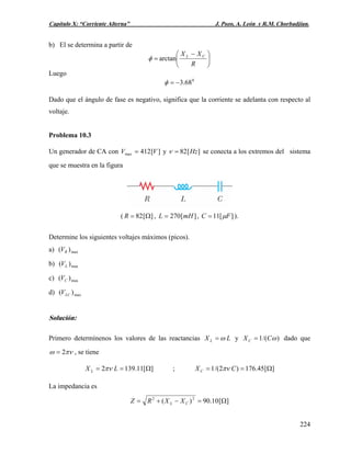 Capítulo X: “Corriente Alterna” J. Pozo, A. León y R.M. Chorbadjian.
b) El se determina a partir de
⎟
⎠
⎞
⎜
⎝
⎛ −
=
R
XX CL
arctanφ
Luego
0
68.3−=φ
Dado que el ángulo de fase es negativo, significa que la corriente se adelanta con respecto al
voltaje.
Problema 10.3
Un generador de CA con y][412max VV = ][82 Hz=ν se conecta a los extremos del sistema
que se muestra en la figura
( ][82 Ω=R , ][270 mHL = , ][11 FC μ= ).
Determine los siguientes voltajes máximos (picos).
a) max)( RV
b) max)( LV
c) max)( CV
d) max)( LCV
Solución:
Primero determínenos los valores de las reactancias LX L ω= y )/(1 ωCXC = dado que
πνω 2= , se tiene
][11.1392 Ω== LX L πν ; ][45.176)2/(1 Ω== CXC πν
La impedancia es
][10.90)( 22
Ω=−+= CL XXRZ
224
 