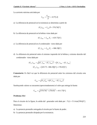Capítulo X: “Corriente Alterna” J. Pozo, A. León y R.M. Chorbadjian.
La corriente máxima está dada por
][57.4max
max A
Z
V
I ==
a) La diferencia de potencial en la resistencia se determina a partir de
][74,374)( maxmax VRIVR ==
b) La diferencia de potencial en la bobina viene dada por
][73.635)( maxmax VXIV LL ==
c) La diferencia de potencial en el condensador viene dada por
][38.806)( maxmax VXIV CC ==
d) La diferencia de potencial entre el extremo izquierdo de la bobina y extremo derecho del
condensador viene dada por
maxmax
2
maxmaxmax )()(])()[()( CLCLLC VVVVV −=−=
][65.170][38.80673.635)( max VVVLC =−=
Comentario: Es fácil ver que la diferencia de potencial entre los extremos del circuito esta
dada por
2
maxmax
2
maxmax ])()[()( CLR VVVV −+=
Sustituyendo valores se encuentra (aproximadamente) el valor que entrega la fuente
][77.411)65.70()74.374( 22
max VV =+=
Problema 10.4
Para el circuito de la figura, la salida del generador está dada por .
Determine:
])[350sin(4.31)( VttV =
a) La potencia promedio entregada al circuito por la fuente de poder.
b) La potencia promedio disipada por la resistencia.
225
 