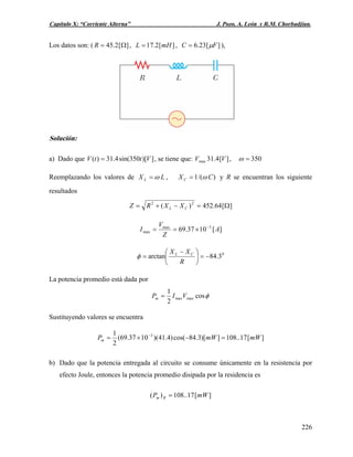 Capítulo X: “Corriente Alterna” J. Pozo, A. León y R.M. Chorbadjian.
Los datos son: ( , ,][2.45 Ω=R ][2.17 mHL = ][23.6 FC μ= ),
Solución:
a) Dado que , se tiene que: ,])[350sin(4.31)( VttV = ][4.31max VV 350=ω
Reemplazando los valores de LX L ω= , )/(1 CXC ω= y R se encuentran los siguiente
resultados
][64.452)( 22
Ω=−+= CL XXRZ
][1037.69 3max
max A
Z
V
I −
×==
0
3.84arctan −=⎟
⎠
⎞
⎜
⎝
⎛ −
=
R
XX CL
φ
La potencia promedio está dada por
φcos
2
1
maxmaxVIPm =
Sustituyendo valores se encuentra
][17..108])[3.84cos()4.41)(1037.69(
2
1 3
mWmWPm =−×= −
b) Dado que la potencia entregada al circuito se consume únicamente en la resistencia por
efecto Joule, entonces la potencia promedio disipada por la residencia es
][17..108)( mWP Rm =
226
 