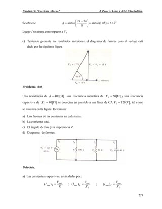 Capítulo X: “Corriente Alterna” J. Pozo, A. León y R.M. Chorbadjian.
Se obtiene 0
9.61)88.1arctan(
8
2439
arctan ==⎟
⎠
⎞
⎜
⎝
⎛ −
=φ
Luego I se atrasa con respecto a TV
c) Teniendo presente los resultados anteriores, el diagrama de fasores para el voltaje está
dado por la siguiente figura
Problema 10.6
Una resistencia de , una reactancia inductiva de][400 Ω=R ][50 Ω=LX y una reactancia
capacitiva de se conectan en paralelo a una línea de CA , tal como
se muestra en la figura: Determine:
][40 Ω=CX ][120 VVT =
a) Los fasores de las corrientes en cada rama.
b) La corriente total.
c) El ángulo de fase y la impedancia Z.
d) Diagrama de favores.
Solución:
a) Las corrientes respectivas, están dadas por:
R
V
I R
max
max )( = ;
L
L
X
V
I max
max )( = ;
C
C
X
V
I max
max )( =
228
 