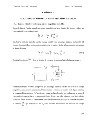 “Tópicos de Electricidad y Magnetismo” J.Pozo y R.M. Chorbadjian.
CAPÍTULO XI
ECUACIONES DE MAXWELL Y ONDAS ELECTROMAGNETICAS
11.1. Campos eléctricos variables y campos magnéticos inducidos
Según la Ley de Faraday cuando un campo magnético varía en función del tiempo, induce un
campo eléctrico que está dado por
∫∫∫ ⋅
∂
∂
=−=⋅ sd
t
B
dt
d
ldE B r
r
rr φ
Se observa también que algo similar sucede cuando varía un campo eléctrico en función del
tiempo, éste nos induce un campo magnético cuya ecuación (similar a la anterior) se expresa en
la forma siguiente
sd
t
E
t
ldB E r
r
rr
⋅
∂
∂
=
∂
∂
=⋅ ∫∫ 0000 εμ
φ
εμ (11.1)
Donde el término
t
E
∂
∂φ
ε0 , tiene la función de corriente al compararla con la Ley de Ampere.
Experimentalmente podernos comprobar que un campo eléctrico variable nos induce un campo
magnético, consideremos un circuito RC con una fem (ε ) como se muestra en la figura anterior,
al conectar el interruptor en “a” comienza a cargarse el condensador y a medida que se carga, el
campo eléctrico entre placas va aumentando hasta llegar a un valor máximo, en el intervalo de
tiempo en el que se carga el condensador varía el flujo eléctrico con respecto al tiempo y aparece
el termino
t
E
∂
∂φ
que multiplicado por 0ε tiene unidades de corriente. La dirección del campo
210
 