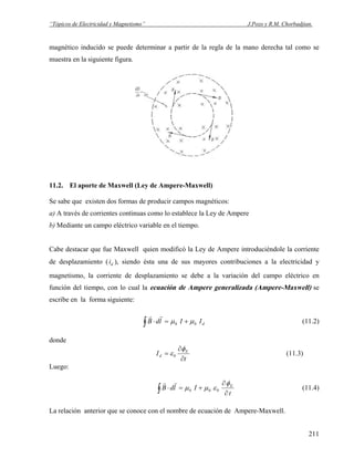 “Tópicos de Electricidad y Magnetismo” J.Pozo y R.M. Chorbadjian.
magnético inducido se puede determinar a partir de la regla de la mano derecha tal como se
muestra en la siguiente figura.
11.2. El aporte de Maxwell (Ley de Ampere-Maxwell)
Se sabe que existen dos formas de producir campos magnéticos:
a) A través de corrientes continuas como lo establece la Ley de Ampere
b) Mediante un campo eléctrico variable en el tiempo.
Cabe destacar que fue Maxwell quien modificó la Ley de Ampere introduciéndole la corriente
de desplazamiento ( ), siendo ésta una de sus mayores contribuciones a la electricidad y
magnetismo, la corriente de desplazamiento se debe a la variación del campo eléctrico en
función del tiempo, con lo cual la ecuación de Ampere generalizada (Ampere-Maxwell) se
escribe en la forma siguiente:
di
dIIldB 00 μμ +=⋅∫
rr
(11.2)
donde
t
I E
d
∂
∂
=
φ
ε0 (11.3)
Luego:
t
IldB E
∂
∂
+=⋅∫
φ
εμμ 000
rr
(11.4)
La relación anterior que se conoce con el nombre de ecuación de Ampere-Maxwell.
211
 