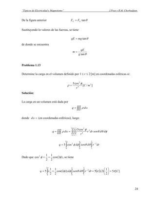 “Tópicos de Electricidad y Magnetismo” J.Pozo y R.M. Chorbadjian.
De la figura anterior θtanGE FF =
Sustituyendo lo valores de las fuerzas, se tiene
θtanmgqE =
de donde se encuentra
θtang
qE
m =
Problema 1.13
Determine la carga en el volumen definido por 1 2≤≤ r [m] en coordenadas esféricas si:
]/[
cos5 3
4
2
mC
r
φ
ρ =
Solución:
La carga en un volumen está dada por
∫∫∫= υρ dq
donde =υd (en coordenadas esféricas), luego
∫∫∫∫∫∫ ==
π π
φθθ
φ
υρ
2
0 0
2
1
2
4
2
cos5
ddsendrr
r
dq
∫ ∫ ∫
−
=
π π
θθφφ
2
0 0
2
1
22
cos5 drrdsendq
Dado que )2cos(
2
1
2
1
cos2
φφ += , se tiene
( ) ][5
2
1
)2(5))2cos(
2
1
2
1
(5
2
0 0
2
1
2
Cdrrdsendq ππθθφφ
π π
=





=+= ∫ ∫ ∫
−
24
 