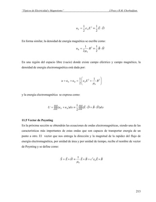 “Tópicos de Electricidad y Magnetismo” J.Pozo y R.M. Chorbadjian.
u E EE = ≡
1
2
1
2
0
2
ε D⋅
r r
En forma similar, la densidad de energía magnética se escribe como:
u B BB = ≡
1
2
1
20
2
μ
H⋅
r r
En una región del espacio libre (vacío) donde existe campo eléctrico y campo magnético, la
densidad de energía electromagnética está dada por:
⎟⎟
⎠
⎞
⎜⎜
⎝
⎛
+=+= 2
0
2
0
1
2
1
BEuuu BE
μ
ε
y la energía electromagnética se expresa como:
υυ dHBDEduuU BE )(
2
1
)(
rrrr
⋅+⋅≡+= ∫∫∫∫∫∫
11.5 Vector de Poynting
En la próxima sección se obtendrán las ecuaciones de ondas electromagnéticas, siendo una de las
características más importantes de estas ondas que son capaces de transportar energía de un
punto a otro. El vector que nos entrega la dirección y la magnitud de la rapidez del flujo de
energía electromagnética, por unidad de área y por unidad de tiempo, recibe el nombre de vector
de Poynting y se define como:
BEcBEHES
rrrrrrr
×=×≡×= 0
2
0
1
ε
μ
213
 