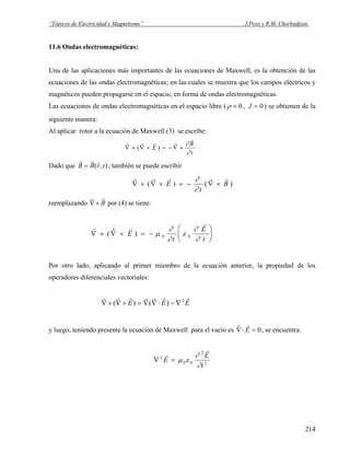 “Tópicos de Electricidad y Magnetismo” J.Pozo y R.M. Chorbadjian.
11.6 Ondas electromagnéticas:
Una de las aplicaciones más importantes de las ecuaciones de Maxwell, es la obtención de las
ecuaciones de las ondas electromagnéticas; en las cuales se muestra que los campos eléctricos y
magnéticos pueden propagarse en el espacio, en forma de ondas electromagnéticas.
Las ecuaciones de ondas electromagnéticas en el espacio libre ( ρ = 0 , J = 0) se obtienen de la
siguiente manera:
Al aplicar rotor a la ecuación de Maxwell (3) se escribe:
t
B
E
∂
∂
r
rrrr
×∇−=×∇×∇ )(
Dado que ),( trBB
rrr
= , también se puede escribir
)()( B
t
E
rrrrr
×∇−=×∇×∇
∂
∂
reemplazando por (4) se tiene:B
rr
×∇
r r r
r
∇ × ∇ × = −
⎛
⎝
⎜
⎞
⎠
⎟( )E
t
E
t
μ
∂
∂
ε
∂
∂0 0
Por otro lado, aplicando al primer miembro de la ecuación anterior, la propiedad de los
operadores diferenciales vectoriales:
EEE
rrrrrrr 2
)()( ∇−⋅∇∇=×∇×∇
y luego, teniendo presente la ecuación de Maxwell para el vacío es
r r
∇⋅ =E 0, se encuentra:
2
2
00
2
t
E
E
∂
∂
εμ
r
r
=∇
214
 