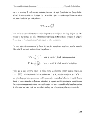 “Tópicos de Electricidad y Magnetismo” J.Pozo y R.M. Chorbadjian.
que es la ecuación de onda que corresponde al campo eléctrico. Trabajando en forma similar,
después de aplicar rotor a la ecuación (4) y desarrollar, para el campo magnético se encuentra
una ecuación similar que está dada por:
2
2
00
2
t
B
B
∂
∂
εμ
r
r
=∇
Estas ecuaciones muestran la dependencia temporal de los campos eléctricos y magnéticos, cabe
destacar la importancia que tiene el término incorporado por Maxwell (a la ecuación de Ampere)
de corriente de desplazamiento en la obtención de estas ecuaciones.
Por otro lado, si comparamos la forma de las dos ecuaciones anteriores con la ecuación
diferencial de una onda tridimensional, cuya forma es
2
2
2
2 1
t∂
ψ∂
υ
ψ =∇ para ),( tr
r
ψψ = (onda escalar cualquiera)
2
2
2
2 1
t
A
A
∂
∂
υ
r
r
=∇ para ),( trAA
rrr
= (Onda vectorial cualquiera)
vemos que el caso vectorial tienen la misma forma y estructura, siempre que se cumpla que
υ μ= 1 0 0/ ε . Si se asignan los valores numéricos a ε0 y μ0 , se encuentra que
que coincide con el valor encontrado por Fizeau para la velocidad de la luz (en el vacío). De esta
forma, el campo eléctrico y el campo magnético se pueden acoplar juntos como una sola onda
electromagnética que se propaga a través del espacio con una velocidad igual a la de la velocidad
de la luz en el vacío (
υ ≈ ×3 108
m s/ ,
υ = c ), con lo cual se concluye que la luz es una onda electromagnética.
215
 