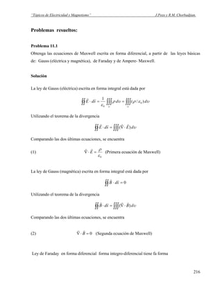 “Tópicos de Electricidad y Magnetismo” J.Pozo y R.M. Chorbadjian.
Problemas resueltos:
Problema 11.1
Obtenga las ecuaciones de Maxwell escrita en forma diferencial, a partir de las leyes básicas
de: Gauss (eléctrica y magnética), de Faraday y de Ampere- Maxwell.
Solución
La ley de Gauss (eléctrica) escrita en forma integral está dada por
∫∫∫∫∫∫∫∫ ==⋅
υυ
υερυρ
ε
ddsdE )/(
1
0
0
rr
Utilizando el teorema de la divergencia
υdEsdE∫∫ ∫∫∫ ⋅∇=⋅ )(
rrrr
Comparando las dos últimas ecuaciones, se encuentra
(1)
0ε
ρ
=⋅∇ E
rr
(Primera ecuación de Maxwell)
La ley de Gauss (magnética) escrita en forma integral está dada por
0=⋅∫∫ sdB
rr
Utilizando el teorema de la divergencia
υdBsdB∫∫ ∫∫∫ ⋅∇=⋅ )(
rrrr
Comparando las dos últimas ecuaciones, se encuentra
(2) (Segunda ecuación de Maxwell)0=⋅∇ B
rr
Ley de Faraday en forma diferencial forma integro-diferencial tiene fa forma
216
 