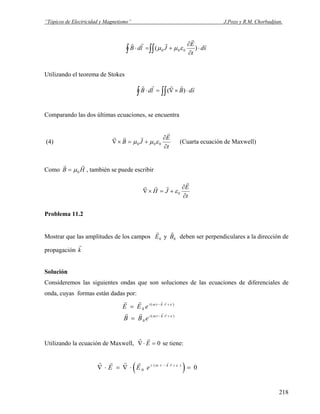 “Tópicos de Electricidad y Magnetismo” J.Pozo y R.M. Chorbadjian.
∫∫∫ ⋅
∂
∂
+=⋅ sd
t
E
JldB
r
r
rrr
)( 000 εμμ
Utilizando el teorema de Stokes
∫ ∫∫ ⋅×∇=⋅ sdBldB
rrrrr
)(
Comparando las dos últimas ecuaciones, se encuentra
(4)
t
E
JB
∂
∂
+=×∇
r
rrr
000 εμμ (Cuarta ecuación de Maxwell)
Como , también se puede escribirHB
rr
0μ=
t
E
JH
∂
∂
+=×∇
r
rrr
0ε
Problema 11.2
Mostrar que las amplitudes de los campos
r
E0 y
r
B0 deben ser perpendiculares a la dirección de
propagación
r
k
Solución
Consideremos las siguientes ondas que son soluciones de las ecuaciones de diferenciales de
onda, cuyas formas están dadas por:
)(
0
)(
0
εω
εω
+⋅−
+⋅−
=
=
rkti
rkti
eBB
eEE
rr
rr
rr
rr
Utilizando la ecuación de Maxwell,
r r
∇⋅ =E 0 se tiene:
( )
r r r r r r
∇ ⋅ = ∇ ⋅ =− ⋅ +
E E ei t k r
0 0( )ω ε
218
 