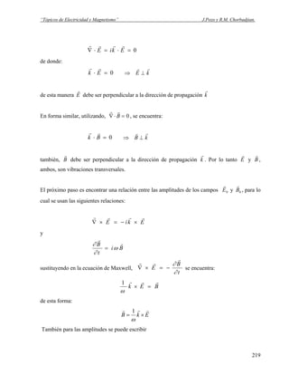 “Tópicos de Electricidad y Magnetismo” J.Pozo y R.M. Chorbadjian.
r r r r
∇ ⋅ = ⋅ =E ik E 0
de donde:
r r
k E⋅ = 0 ⇒ ⊥
r r
E k
de esta manera
r
E debe ser perpendicular a la dirección de propagación
r
k
En forma similar, utilizando,
r r
∇⋅ =B 0 , se encuentra:
r r
k B⋅ = 0 ⇒ ⊥
r r
B k
también,
r
B debe ser perpendicular a la dirección de propagación
r
k . Por lo tanto
r
E y
r
B ,
ambos, son vibraciones transversales.
El próximo paso es encontrar una relación entre las amplitudes de los campos
r
E0 y
r
B0 , para lo
cual se usan las siguientes relaciones:
r r r r
∇ × = − ×E ik E
y
∂
∂
ω
r
rB
t
i B=
sustituyendo en la ecuación de Maxwell,
r r
r
∇ × = −E
B
t
∂
∂
se encuentra:
BEk
rrr
=×
ω
1
de esta forma:
EkB
rrr
×=
ω
1
También para las amplitudes se puede escribir
219
 