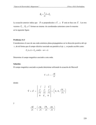 “Tópicos de Electricidad y Magnetismo” J.Pozo y R.M. Chorbadjian.
00
1
EkB
rrr
×=
ω
La ecuación anterior indica que
r
B es perpendicular a
r
E , y
r
B está en fase con
r
E . Los tres
vectores
r
E0 ,
r
B0 y
r
k forman un sistema de coordenadas cartesiano como lo muestra
en la siguiente figura
Problema 11.3
Consideremos el caso de una onda armónica plana propagándose en la dirección positiva del eje
x , de tal forma que el campo eléctrico asociado sea paralelo al eje y , se puede escribir como:
)cos(),( 0 εω +−= tkxEtxE yy
Determine el campo magnético asociado a esta onda.
Solución:
El campo magnético asociado se puede determinar utilizando la ecuación de Maxwell
t
B
E
∂
∂
r
rr
−=×∇
donde:
r r
∇ × = =
⎛
⎝
⎜
⎞
⎠
⎟E
i j k
x y z
E
E
x
y
y
$ $ $
, ,
∂
∂
∂
∂
∂
∂
∂
∂
0 0
0 0
y
∂
∂
∂
∂
∂
∂
∂
∂
r
B
t
B
t
B
t
B
t
x y z
=
⎛
⎝
⎜
⎞
⎠
⎟, ,
220
 