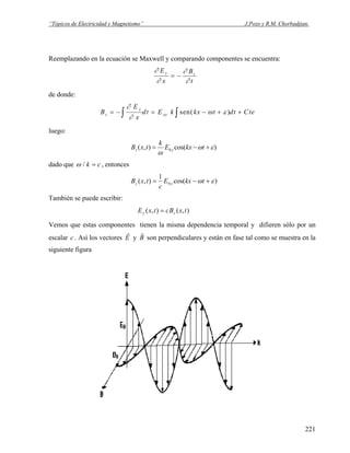“Tópicos de Electricidad y Magnetismo” J.Pozo y R.M. Chorbadjian.
Reemplazando en la ecuación se Maxwell y comparando componentes se encuentra:
t
B
x
E zy
∂
∂
∂
∂
−=
de donde:
B
E
x
dt E k kx t dt Ctez
y
oy= − = − + +∫ ∫
∂
∂
ω εsen( )
luego:
)cos(),( 0 εω
ω
+−= tkxE
k
txB yz
dado que ω / k = c , entonces
)cos(
1
),( 0 εω +−= tkxE
c
txB yz
También se puede escribir:
),(),( txBctxE zy =
Vemos que estas componentes tienen la misma dependencia temporal y difieren sólo por un
escalar . Así los vectoresc
r
E y
r
B son perpendiculares y están en fase tal como se muestra en la
siguiente figura
221
 