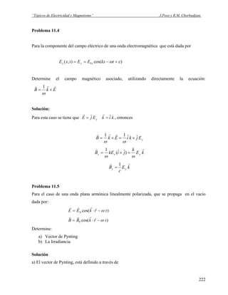 “Tópicos de Electricidad y Magnetismo” J.Pozo y R.M. Chorbadjian.
Problema 11.4
Para la componente del campo eléctrico de una onda electromagnética que está dada por
)cos(),( 0 εω +−== tkxEEtxE yyy
Determine el campo magnético asociado, utilizando directamente la ecuación:
EkB
rrr
×=
ω
1
Solución:
Para esta caso se tiene que yEjE ˆ=
r
kik ˆ=
r
, entonces
yEjkiEkB ˆˆ11
×=×=
ωω
rrr
kE
k
jikEB yyz
ˆ)ˆˆ(
1
ωω
=×=
r
kE
c
B yz
ˆ1
=
r
Problema 11.5
Para el caso de una onda plana armónica linealmente polarizada, que se propaga en el vacío
dada por:
r r r r
E E k r t= ⋅ −0 cos( )ω
r r r r
B B k r t= ⋅ −0 cos( )ω
Determine:
a) Vector de Pynting
b) La Irradiancia
Solución
a) El vector de Pynting, está definido a través de
222
 