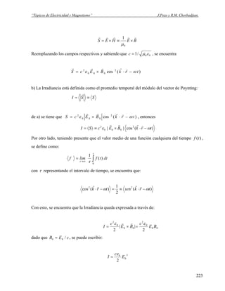 “Tópicos de Electricidad y Magnetismo” J.Pozo y R.M. Chorbadjian.
BEHES
rrrrr
×≡×=
0
1
μ
Reemplazando los campos respectivos y sabiendo que 00/1 εμ=c , se encuentra
)(cos 2
000
2
trkBEcS ωε −⋅×=
rrrrr
b) La Irradiancia está definida como el promedio temporal del módulo del vector de Poynting:
SSI ≡=
r
de a) se tiene que )(cos 2
000
2
trkBEcS ωε −⋅×=
rrrr
, entonces
)(cos|| 2
000
2
trkBEcSI ωε −⋅×≡〉〈=
rrrr
Por otro lado, teniendo presente que el valor medio de una función cualquiera del tiempo ,
se define como:
f t( )
f lim f t dt=
→∞ ∫τ
τ
τ
1
0
( )
con τ representando el intervalo de tiempo, se encuentra que:
)(
2
1
)(cos 22
trksentrk ωω −⋅≡=−⋅
rrrr
Con esto, se encuentra que la Irradiancia queda expresada a través de:
I
c
E B
c
E B= × =
2
0
0 0
2
0
0 0
2 2
ε ε
| |
r r
dado que , se puede escribir:B E0 0= / c
2
0
0
2
E
c
I
ε
=
223
 