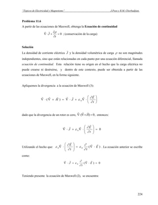 “Tópicos de Electricidad y Magnetismo” J.Pozo y R.M. Chorbadjian.
Problema 11.6
A partir de las ecuaciones de Maxwell, obtenga la Ecuación de continuidad
0=
∂
∂
+⋅∇
t
J
ρrr
; (conservación de la carga)
Solución
La densidad de corriente eléctrica
r
J y la densidad volumétrica de carga ρ no son magnitudes
independientes, sino que están relacionadas en cada punto por una ecuación diferencial, llamada
ecuación de continuidad. Esta relación tiene su origen en el hecho que la carga eléctrica no
puede crearse ni destruirse, y dentro de este contexto, puede ser obtenida a partir de las
ecuaciones de Maxwell, en la forma siguiente.
Apliquemos la divergencia a la ecuación de Maxwell (3):
r r r r r r
r
∇ ⋅ ∇ × = ∇ ⋅ + ∇ ⋅
⎛
⎝
⎜
⎞
⎠
⎟( )H J
E
t
ε
∂
∂0
dado que la divergencia de un rotor es cero,
r r r
∇⋅ ∇× =( )H 0, entonces:
00 =⎟
⎟
⎠
⎞
⎜
⎜
⎝
⎛
⋅∇+⋅∇
t
E
J
∂
∂
ε
r
rrr
Utilizando el hecho que: )(00 E
tt
E rr
r
r
⋅∇=⎟⎟
⎠
⎞
⎜⎜
⎝
⎛
⋅∇
∂
∂
ε
∂
∂
ε . La ecuación anterior se escribe
como:
0)(0 =⋅∇+⋅∇ E
t
J
rrrr
∂
∂
ε
Teniendo presente la ecuación de Maxwell (2), se encuentra:
224
 