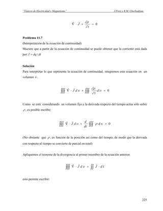 “Tópicos de Electricidad y Magnetismo” J.Pozo y R.M. Chorbadjian.
0=+⋅∇
t
J
∂
∂ρrr
Problema 11.7
(Interpretación de la ecuación de continuidad)
Muestre que a partir de la ecuación de continuidad se puede obtener que la corriente está dada
por: dtdqI /=
Solución
Para interpretar lo que representa la ecuación de continuidad, integremos esta ecuación en un
volumen υ .
0=+⋅∇ ∫∫∫∫∫∫ υ
∂
∂ρ
υ d
t
dJ
rr
Como se está considerando un volumen fijo y la derivada respecto del tiempo actúa sólo sobre
ρ , es posible escribir:
0=+⋅∇ ∫∫∫∫∫∫ υρυ d
dt
d
dJ
rr
(No obstante que ρ , es función de la posición así como del tiempo, de modo que la derivada
con respecto al tiempo se convierte de parcial en total)
Apliquemos el teorema de la divergencia al primer miembro de la ecuación anterior.
∫∫∫∫∫ ⋅=⋅∇ sdJdJ
rrrr
υ
esto permite escribir:
225
 