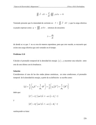 “Tópicos de Electricidad y Magnetismo” J.Pozo y R.M. Chorbadjian.
0=+⋅ ∫∫∫∫∫ υρ d
dt
d
sdJ
rr
Teniendo presente que la intensidad de corriente es: ∫∫ ⋅= sdJI
rr
y que la carga eléctrica
se puede expresar como: . entonces de encuentra:υρ dq ∫∫∫=
dt
dq
I −=
de donde se ve que I no se crea de manera espontánea, para que esto suceda, es necesario que
exista una carga eléctrica que esté variando en el tiempo.
Problema 11.8
Calcular el promedio temporal de la densidad de energía u , y encontrar una relación entre
este de este último con la Irradiancia .
Solución
Consideremos el caso de las dos ondas planas armónicas, en estas condiciones, el promedio
temporal de la densidad de energía, a partir de su definición se escribe como:
u E B E B= + = +
⎛
⎝
⎜
⎞
⎠
⎟
1
2
1 1
2
1
0
2
0
2
0
2
0
2
ε
μ
ε
μ
dado que:
E E k r t E2
0
2 2
0
2
2= ⋅ − =cos ( ) /
r r
ω
y
B B k r t B2
0
2 2
0
2
2= ⋅ − =cos ( ) /
r r
ω
sustituyendo se tiene:
226
 