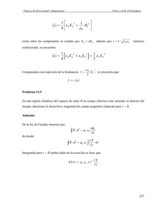 “Tópicos de Electricidad y Magnetismo” J.Pozo y R.M. Chorbadjian.
u E B= +
⎡
⎣
⎢
⎤
⎦
⎥
1
4
1
0 0
2
0
0
2
ε
μ
como entre las componentes se cumple que E cBo0 = , además que c = 1 0 0/ μ ε entonces
sustituyendo, se encuentra:
[ ]u E E= + =
1
4
1
2
0 0
2
0 0
2
0 0
2
ε ε ε E
Comparando esta expresión de la Irradiancia
2
0
0
2
E
c
I
ε
= , se encuentra que:
I c u=
Problema 11.9
En una región cilíndrica del espacio de radio R un campo eléctrico está variando en función del
tiempo, determine la dirección y magnitud del campo magnético inducido para r < R..
Solución:
De la ley de Faraday tenemos que:
dt
d
ldB Eφ
εμ 00=⋅∫
rr
de donde:
sd
t
E
ldB
r
r
rr
⋅
∂
∂
=⋅ ∫∫ 00 εμ
Integrando para r < R ambos lados de la ecuación se tiene que:
t
E
rrB
∂
∂
= 2
002 πεμπ
227
 