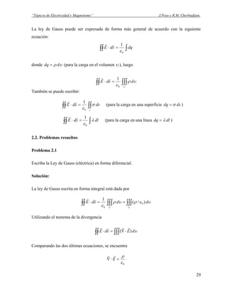 “Tópicos de Electricidad y Magnetismo” J.Pozo y R.M. Chorbadjian.
La ley de Gauss puede ser expresada de forma más general de acuerdo con la siguiente
ecuación:
∫∫∫ =⋅ dqsdE
0
1
ε
rr
donde υρ ddq = (para la carga en el volumen υ ), luego
∫∫∫∫∫ =⋅
υ
υρ
ε
dsdE
0
1rr
También se puede escribir:
∫∫∫∫ =⋅
s
dssdE σ
ε0
1rr
(para la carga en una superficie dsdq σ= )
∫∫∫ =⋅ dlsdE λ
ε0
1rr
(para la carga en una línea dldq λ= )
2.2. Problemas resueltos
Problema 2.1
Escriba la Ley de Gauss (eléctrica) en forma diferencial.
Solución:
La ley de Gauss escrita en forma integral está dada por
∫∫∫∫∫∫∫∫ ==⋅
υυ
υερυρ
ε
ddsdE )/(
1
0
0
rr
Utilizando el teorema de la divergencia
υdEsdE∫∫ ∫∫∫ ⋅∇=⋅ )(
rrrr
Comparando las dos últimas ecuaciones, se encuentra
0ε
ρ
=⋅∇ E
rr
29
 