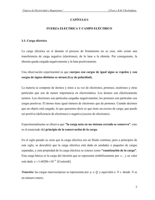 “Tópicos de Electricidad y Magnetismo” J.Pozo y R.M. Chorbadjian.
CAPÍTULO I
FUERZA ELECTRICA Y CAMPO ELÉCTRICO
1.1. Carga eléctrica
La carga eléctrica en sí durante el proceso de frotamiento no se crea, sólo existe una
transferencia de carga negativa (electrones), de la lana a la ebonita. Por consiguiente, la
ebonita queda cargada negativamente y la lana positivamente.
Una observación experimental es que cuerpos con cargas de igual signo se repelen y con
cargas de signos distintos se atraen (Ley de polaridad).
La materia se compone de átomos y éstos a su vez de electrones, protones, neutrones y otras
partículas que son de menor importancia en electrostática. Los átomos son eléctricamente
neutros. Los electrones son partículas cargadas negativamente, los protones son partículas con
cargas positivas. El átomo tiene igual número de electrones que de protones. Cuando decimos
que un objeto está cargado, lo que queremos decir es que tiene un exceso de carga; que puede
ser positiva (deficiencia de electrones) o negativa (exceso de electrones).
Experimentalmente se observa que "la carga neta en un sistema cerrado se conserva", esto
es el enunciado del principio de la conservación de la carga.
En el siglo pasado se creía que la carga eléctrica era un fluido continuo, pero a principios de
este siglo, se descubrió que la carga eléctrica está dada en unidades o paquetes de cargas
separadas, y esta propiedad de la carga eléctrica se conoce como "cuantización de la carga".
Esta carga básica es la carga del electrón que se representa simbólicamente por , y su valor
está dado e [Coulomb].
e
-19
101.60206×=
Notación: las cargas macroscópicas se representan por o Q y equivalen a donde es
un número entero.
q eN N
3
 
