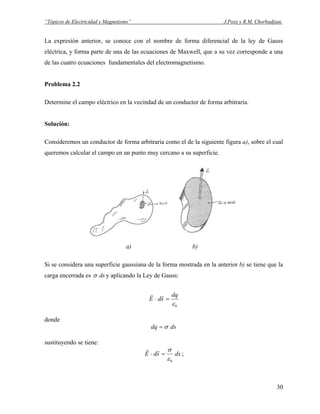 “Tópicos de Electricidad y Magnetismo” J.Pozo y R.M. Chorbadjian.
La expresión anterior, se conoce con el nombre de forma diferencial de la ley de Gauss
eléctrica, y forma parte de una de las ecuaciones de Maxwell, que a su vez corresponde a una
de las cuatro ecuaciones fundamentales del electromagnetismo.
Problema 2.2
Determine el campo eléctrico en la vecindad de un conductor de forma arbitraria.
Solución:
Consideremos un conductor de forma arbitraria como el de la siguiente figura a), sobre el cual
queremos calcular el campo en un punto muy cercano a su superficie.
a) b)
Si se considera una superficie gaussiana de la forma mostrada en la anterior b) se tiene que la
carga encerrada es dsσ y aplicando la Ley de Gauss:
0ε
dq
sdE =⋅
rr
donde
dsdq σ=
sustituyendo se tiene:
dssdE
0ε
σ
=⋅
rr
;
30
 