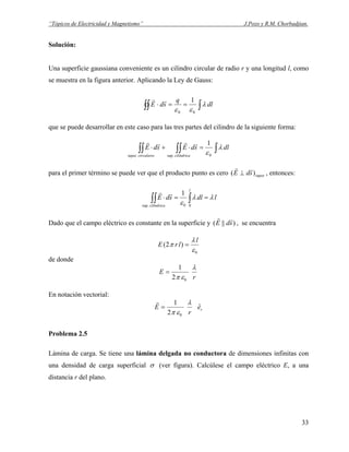 “Tópicos de Electricidad y Magnetismo” J.Pozo y R.M. Chorbadjian.
Solución:
Una superficie gaussiana conveniente es un cilindro circular de radio r y una longitud l, como
se muestra en la figura anterior. Aplicando la Ley de Gauss:
∫∫∫ ==⋅ dl
q
sdE λ
εε 00
1rr
que se puede desarrollar en este caso para las tres partes del cilindro de la siguiente forma:
∫∫∫∫∫ =⋅+⋅ dlsdEsdE
cilíndricacircularestapas
λ
ε0.sup
1rrrr
para el primer término se puede ver que el producto punto es cero tapassdE )(
rr
⊥ , entonces:
ldlsdE
l
cilíndrica
λλ
ε
==⋅ ∫∫∫ 00.sup
1rr
Dado que el campo eléctrico es constante en la superficie y )||( sdE
rr
, se encuentra
0
)2(
ε
λ
π
l
lrE =
de donde
r
E
λ
επ 02
1
=
En notación vectorial:
re
r
E ˆ
2
1
0
λ
επ
=
r
Problema 2.5
Lámina de carga. Se tiene una lámina delgada no conductora de dimensiones infinitas con
una densidad de carga superficial σ (ver figura). Calcúlese el campo eléctrico E, a una
distancia r del plano.
33
 