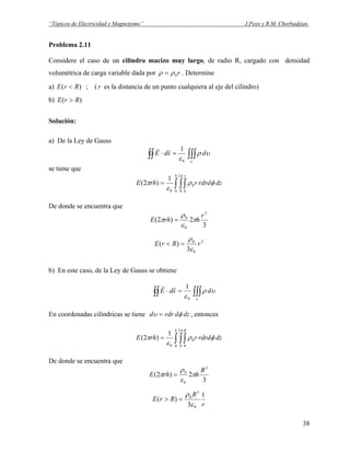 “Tópicos de Electricidad y Magnetismo” J.Pozo y R.M. Chorbadjian.
Problema 2.11
Considere el caso de un cilindro macizo muy largo, de radio R, cargado con densidad
volumétrica de carga variable dada por r0ρρ = . Determine
a) ; ()( RrE < r es la distancia de un punto cualquiera al eje del cilindro)
b) )( RrE >
Solución:
a) De la Ley de Gauss
∫∫∫∫∫ =⋅
υ
υρ
ε
dsdE
0
1rr
se tiene que
dzrdrdrrhE
h r
φρ
ε
π
π
∫ ∫∫=
0
2
0 0
0
0
1
)2(
De donde se encuentra que
3
2)2(
3
0
0 r
hrhE π
ε
ρ
π =
2
0
0
3
)( rRrE
ε
ρ
=<
b) En este caso, de la Ley de Gauss se obtiene
∫∫∫∫∫ =⋅
υ
υρ
ε
dsdE
0
1rr
En coordenadas cilíndricas se tiene dzdrdrd φυ = , entonces
dzrdrdrrhE
h R
φρ
ε
π
π
∫ ∫∫=
0
2
0 0
0
0
1
)2(
De donde se encuentra que
3
2)2(
3
0
0 R
hrhE π
ε
ρ
π =
r
R
RrE
1
3
)(
0
3
0
ε
ρ
=>
38
 