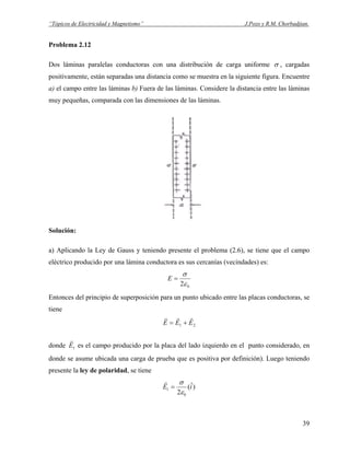 “Tópicos de Electricidad y Magnetismo” J.Pozo y R.M. Chorbadjian.
Problema 2.12
Dos láminas paralelas conductoras con una distribución de carga uniforme σ , cargadas
positivamente, están separadas una distancia como se muestra en la siguiente figura. Encuentre
a) el campo entre las láminas b) Fuera de las láminas. Considere la distancia entre las láminas
muy pequeñas, comparada con las dimensiones de las láminas.
Solución:
a) Aplicando la Ley de Gauss y teniendo presente el problema (2.6), se tiene que el campo
eléctrico producido por una lámina conductora es sus cercanías (vecindades) es:
02ε
σ
=E
Entonces del principio de superposición para un punto ubicado entre las placas conductoras, se
tiene
21 EEE
rrr
+=
donde 1E
r
es el campo producido por la placa del lado izquierdo en el punto considerado, en
donde se asume ubicada una carga de prueba que es positiva por definición). Luego teniendo
presente la ley de polaridad, se tiene
)ˆ(
2 0
1 iE
ε
σ
=
r
39
 