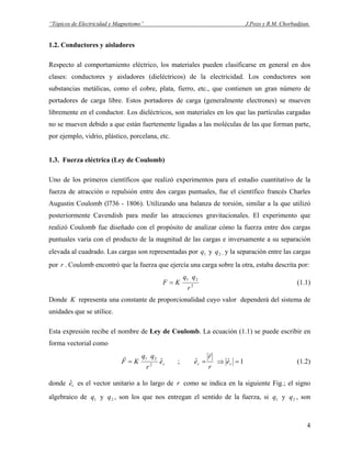 “Tópicos de Electricidad y Magnetismo” J.Pozo y R.M. Chorbadjian.
1.2. Conductores y aisladores
Respecto al comportamiento eléctrico, los materiales pueden clasificarse en general en dos
clases: conductores y aisladores (dieléctricos) de la electricidad. Los conductores son
substancias metálicas, como el cobre, plata, fierro, etc., que contienen un gran número de
portadores de carga libre. Estos portadores de carga (generalmente electrones) se mueven
libremente en el conductor. Los dieléctricos, son materiales en los que las partículas cargadas
no se mueven debido a que están fuertemente ligadas a las moléculas de las que forman parte,
por ejemplo, vidrio, plástico, porcelana, etc.
1.3. Fuerza eléctrica (Ley de Coulomb)
Uno de los primeros científicos que realizó experimentos para el estudio cuantitativo de la
fuerza de atracción o repulsión entre dos cargas puntuales, fue el científico francés Charles
Augustin Coulomb (l736 - 1806). Utilizando una balanza de torsión, similar a la que utilizó
posteriormente Cavendish para medir las atracciones gravitacionales. El experimento que
realizó Coulomb fue diseñado con el propósito de analizar cómo la fuerza entre dos cargas
puntuales varía con el producto de la magnitud de las cargas e inversamente a su separación
elevada al cuadrado. Las cargas son representadas por y , y la separación entre las cargas
por
1q 2q
r . Coulomb encontró que la fuerza que ejercía una carga sobre la otra, estaba descrita por:
2
21
r
qq
KF = (1.1)
Donde K representa una constante de proporcionalidad cuyo valor dependerá del sistema de
unidades que se utilice.
Esta expresión recibe el nombre de Ley de Coulomb. La ecuación (1.1) se puede escribir en
forma vectorial como
re
r
qq
KF ˆ2
21
=
r
; 1ˆˆ =⇒= rr e
r
r
e
r
(1.2)
donde es el vector unitario a lo largo dereˆ r como se indica en la siguiente Fig.; el signo
algebraico de y , son los que nos entregan el sentido de la fuerza, si y , son1q 2q 1q 2q
4
 