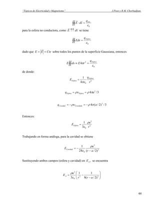 “Tópicos de Electricidad y Magnetismo” J.Pozo y R.M. Chorbadjian.
∫∫ =⋅
0
.
ε
encq
sdE
rr
para la esfera no conductora, como sdE
rr
↑↑ se tiene
∫∫ =
0ε
Esferaq
Eds
dado que CteEE ==
r
sobre todos los puntos de la superficie Gaussiana, entonces
∫∫ =≡
0
2
4
ε
π
Esferaq
rEdsE
de donde:
2
04
1
r
q
E Esfera
Esfera
πε
=
3/4 3
aq EsferaEsfera πρρυ ==
3/)2/(4 3
aq CavidadaCavidad πρρυ −=−=
Entonces:
2
3
03
1
r
a
EEsfera
ρ
ε
=
Trabajando en forma análoga, para la cavidad se obtiene
2
3
0 )2/(24
1
ar
a
ECavidad
−
−=
ρ
ε
Sustituyendo ambos campos (esfera y cavidad) en , se encuentraAE
⎟⎟
⎠
⎞
⎜⎜
⎝
⎛
−
−= 22
0
3
)2/(8
11
3 arr
a
EA
ε
ρ
44
 