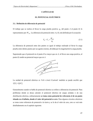 “Tópicos de Electricidad y Magnetismo” J.Pozo y R.M. Chorbadjian.
CAPÍTULO III
EL POTENCIAL ELÉCTRICO
3.1. Definición de diferencia de potencial
El trabajo que se realiza al llevar la carga prueba positiva del punto A al punto B, lo
representamos por . La diferencia de potencial entre A y B, está definida por la ecuación:
0q
ABW
0q
W
VV AB
AB =− (3.1)
La diferencia de potencial entre dos puntos es igual al trabajo realizado al llevar la carga
prueba entre dichos puntos por un agente externo, dividida por la magnitud de la carga prueba.
Suponiendo que el potencial en el punto B es mayor que en A; al llevar una carga positiva, al
punto B, tendrá un potencial mayor que en A.
La unidad de potencial eléctrico es CoulombJouleVolt /≡ también se puede escribir que
1[V] =1[J/C]
Generalmente cuando se habla de potencial eléctrico se refiere a diferencias de potencial. Para
problemas donde se desea calcular el potencial eléctrico de cargas aisladas o de una
distribución eléctrica, ordinariamente se toma como potencial de referencia el de un punto
situado en el infinito, donde el valor del potencial es cero. Para algunos circuitos eléctricos
se toma como referencia de potencial a la tierra y se le da el valor de cero, esto se verá más
detalladamente en el capítulo siguiente.
47
 
