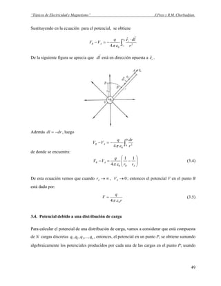 “Tópicos de Electricidad y Magnetismo” J.Pozo y R.M. Chorbadjian.
Sustituyendo en la ecuación para el potencial, se obtiene
∫
⋅
−=−
B
A
r
r
r
AB
r
ldeq
VV 2
0
ˆ
4
r
επ
De la siguiente figura se aprecia que ld
r
está en dirección opuesta a .reˆ
Además , luegodrdl −=
∫−=−
B
A
AB
r
drq
VV 2
04 επ
de donde se encuentra:
⎟⎟
⎠
⎞
⎜⎜
⎝
⎛
−=−
AB
AB
rr
q
VV
11
4 0επ
(3.4)
De esta ecuación vemos que cuando ∞→Ar , ; entonces el potencial V en el punto B
está dado por:
0→AV
r
q
V
04 επ
= (3.5)
3.4. Potencial debido a una distribución de carga
Para calcular el potencial de una distribución de carga, vamos a considerar que está compuesta
de N cargas discretas , entonces, el potencial en un punto P, se obtiene sumando
algebraicamente los potenciales producidos por cada una de las cargas en el punto P; usando
nqqqq ,...,,, 321
49
 