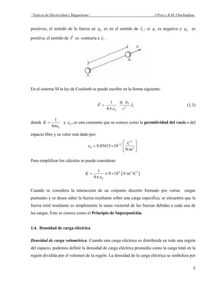 “Tópicos de Electricidad y Magnetismo” J.Pozo y R.M. Chorbadjian.
positivos, el sentido de la fuerza en q es en el sentido de ; si es negativa y es
positiva, el sentido de
2 reˆ 1q 2q
F
r
es contraria a .reˆ
F
r
=
0
8.85415
]
1
0επ
En el sistema SI la ley de Coulomb se puede escribir en la forma siguiente:
re
r
qq
ˆ
4
1
2
21
0επ
(1.3)
donde
04
1
πε
=K y ε , es una constante que se conoce como la permitividad del vacío o del
espacio libre y su valor está dado por:
mN
10 2
2
12-
0 





×=
C
ε
Para simplificar los cálculos se puede considerar:
/Cm[109
4
229
NK ×≡=
Cuando se considera la interacción de un conjunto discreto formado por varias cargas
puntuales y se desea saber la fuerza resultante sobre una carga específica, se encuentra que la
fuerza total resultante es simplemente la suma vectorial de las fuerzas debidas a cada una de
las cargas. Esto se conoce como el Principio de Superposición.
1.4. Densidad de carga eléctrica
Densidad de carga volumétrica. Cuando una carga eléctrica es distribuida en toda una región
del espacio, podemos definir la densidad de carga eléctrica promedio como la carga total en la
región dividida por el volumen de la región. La densidad de la carga eléctrica se simboliza por
5
 
